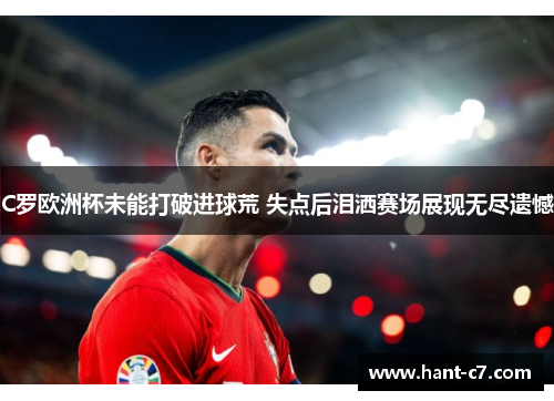 C罗欧洲杯未能打破进球荒 失点后泪洒赛场展现无尽遗憾