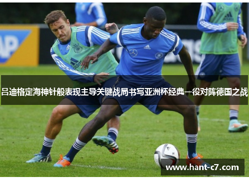 吕迪格定海神针般表现主导关键战局书写亚洲杯经典一役对阵德国之战