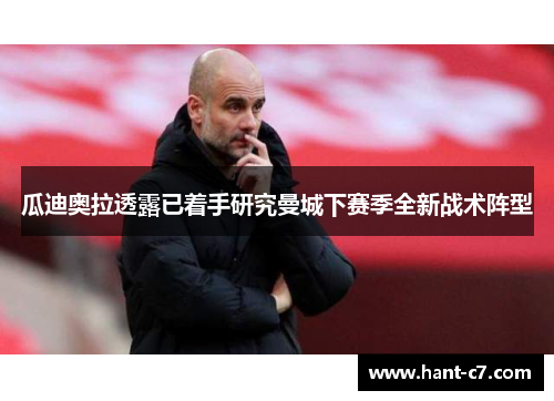 瓜迪奥拉透露已着手研究曼城下赛季全新战术阵型