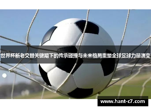 世界杯新老交替关键期下的传承碰撞与未来格局重塑全球足球力量演变