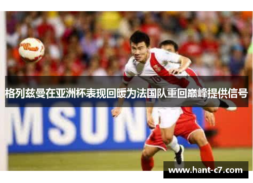 格列兹曼在亚洲杯表现回暖为法国队重回巅峰提供信号