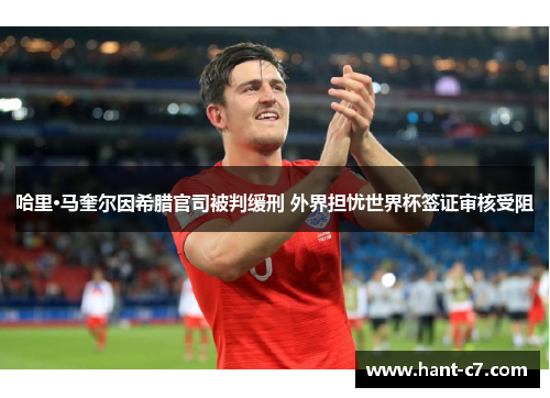 哈里·马奎尔因希腊官司被判缓刑 外界担忧世界杯签证审核受阻