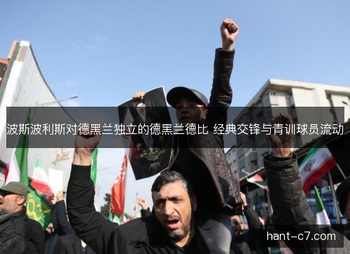 波斯波利斯对德黑兰独立的德黑兰德比 经典交锋与青训球员流动